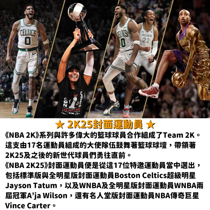 CELTICS22LAS ACES2K25封面運動員★《NBA 2K》系列與許多偉大的籃球球員合作組成了Team 2K。這支由17名運動員組成的大使隊伍鼓舞著籃球球壇,帶領著2K25及之後的新世代球員們勇往直前。《NBA 2K25》封面運動員便是從這17位特邀運動員當中選出,包括標準版與全明星版封面運動員Boston Celtics超級明星Jayson Tatum,以及WNBA及全明星版封面運動員WNBA兩屆冠軍 Wilson,還有名人堂版封面運動員NBA傳奇巨星Vince Carter