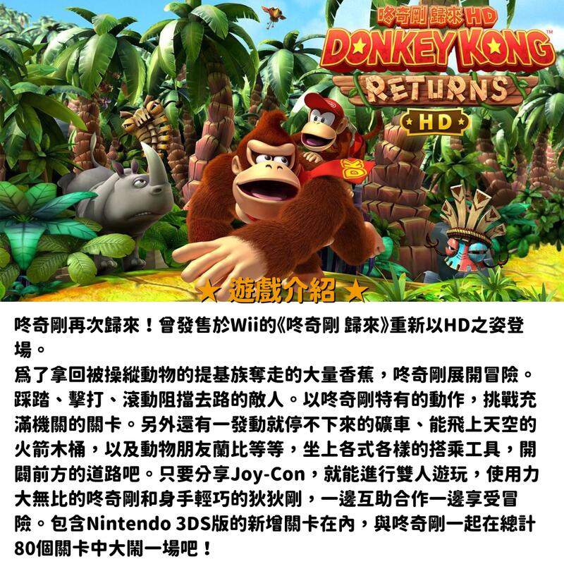 DONKEY KONGRETURNS  遊戲介紹奇剛再次歸來!會發售於Wii的《奇剛 歸來》重新以HD之姿登場。爲了拿回被操縱動物的提基族奪走的大量香蕉,奇剛展開冒險。踩踏擊打、滾動阻擋去路的敵人。以奇剛特有的動作,挑戰充滿機關的關卡。另外還有一發動就停不下來的礦車、能飛上天空的火箭木桶,以及動物朋友蘭比等等,坐上各式各樣的搭乘工具,開闢前方的道路吧。只要分享Joy-Con,就能進行雙人遊玩,使用力大無比的咚奇剛和身手輕巧的狄狄剛,一邊互助合作一邊享受冒險。包含Nintendo 3DS版的關卡在內,與咚奇剛一起在總計80個關卡中大鬧一場吧!