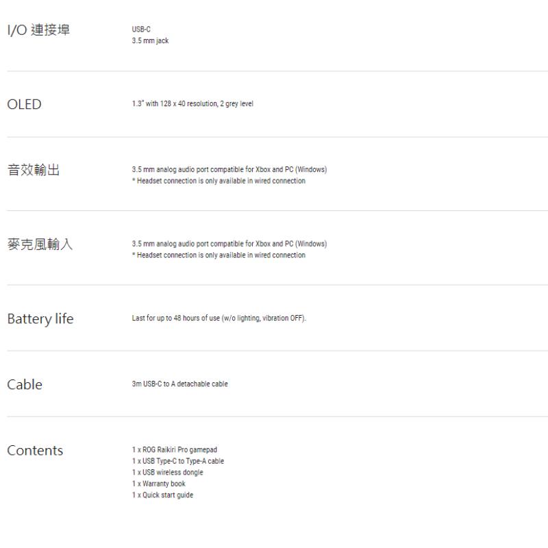 O 連接埠USB mm jackOLED13 with 128  40 resolution 2 grey level音效輸出麥克風輸入 mm analog audio port compatible for Xbo and PC (Windows)Headset connection is only available in wired connection3.5 mm analog audio port compatible for Xbo and PC (Windows)Headset connection is only available in wired connectionBattery lifeLast for up to 48 hours of use (w/o lighting, vibration OFF).Cable3m USB-C to  detachable cableContents1  ROG  Pro gamepad1  USB Type-C to Type-A cable1  USB wireless dongle1 x Warranty book1 x Quick start guide